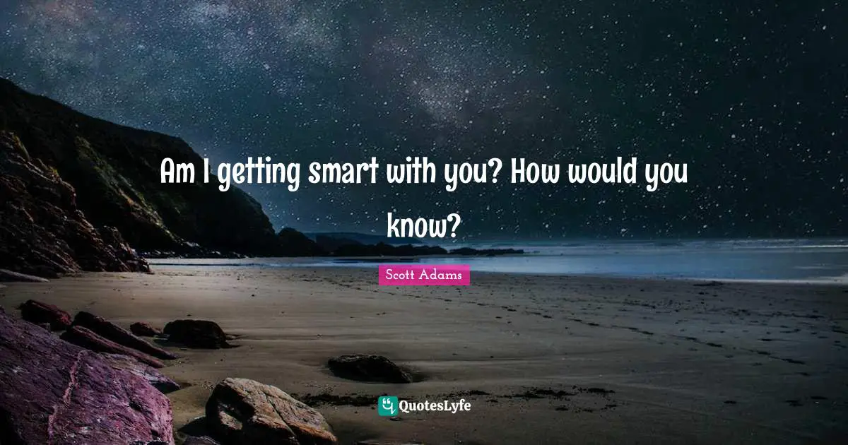 Am I getting smart with you? How would you know?