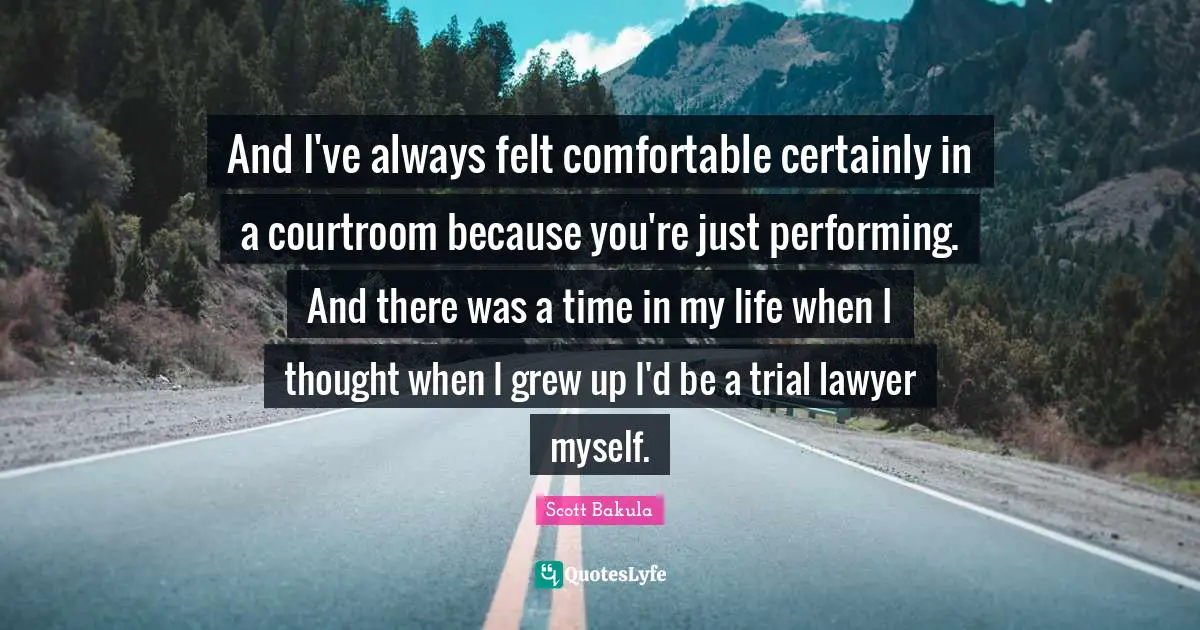 And I've always felt comfortable certainly in a courtroom because you're just performing. And there was a time in my life when I thought when I grew up I'd be a trial lawyer myself.