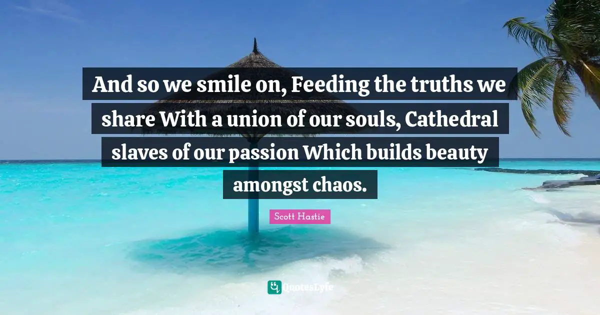And so we smile on, Feeding the truths we share With a union of our souls, Cathedral slaves of our passion Which builds beauty amongst chaos.