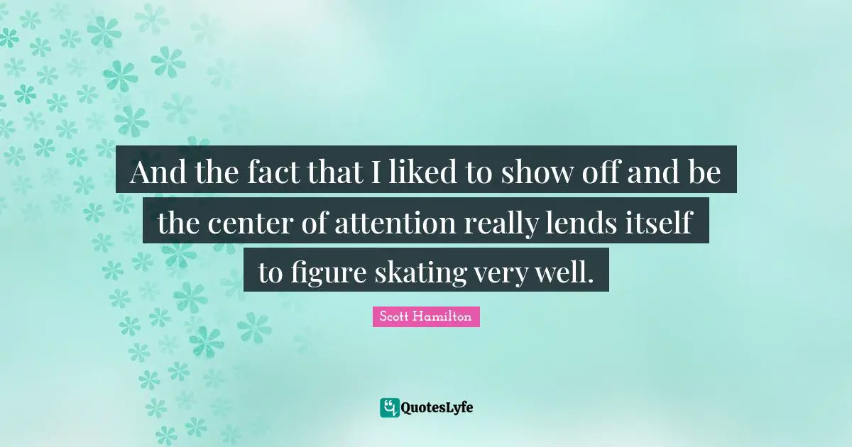 And the fact that I liked to show off and be the center of attention really lends itself to figure skating very well.