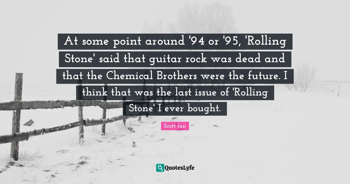 Scott Ian Quotes: "At some point around '94 or '95, 'Rolling Stone' said that guitar rock was dead and that the Chemical Brothers were the future. I think that was the last issue of 'Rolling Stone' I ever bought."