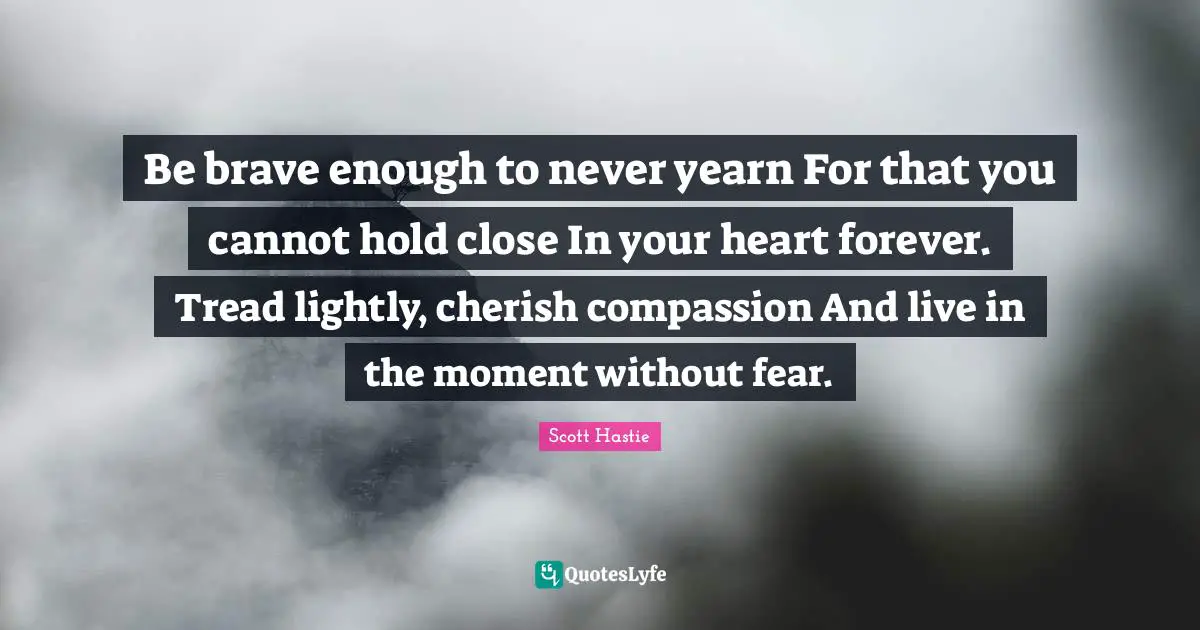 Be brave enough to never yearn For that you cannot hold close In your heart forever. Tread lightly, cherish compassion And live in the moment without fear.