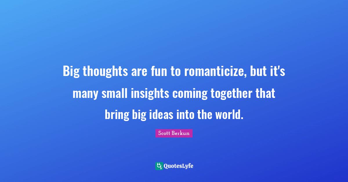 Big thoughts are fun to romanticize, but it's many small insights coming together that bring big ideas into the world.