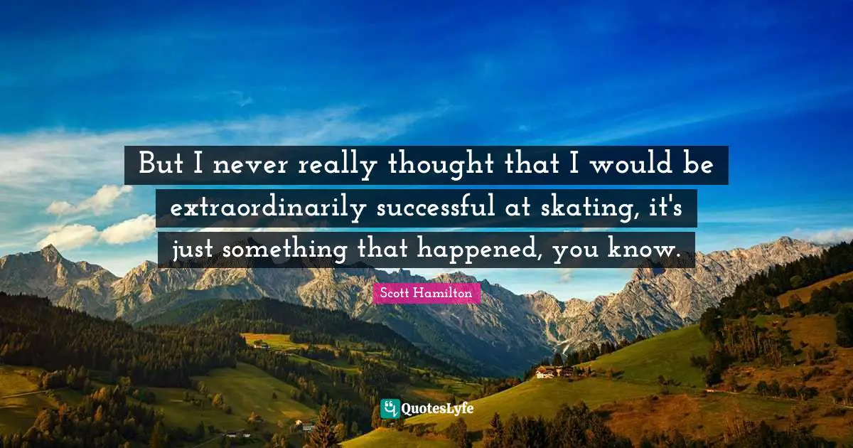 But I never really thought that I would be extraordinarily successful at skating, it's just something that happened, you know.