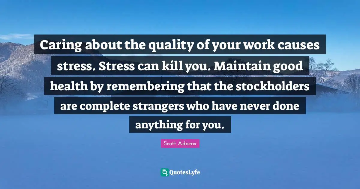Caring about the quality of your work causes stress. Stress can kill you. Maintain good health by remembering that the stockholders are complete strangers who have never done anything for you.