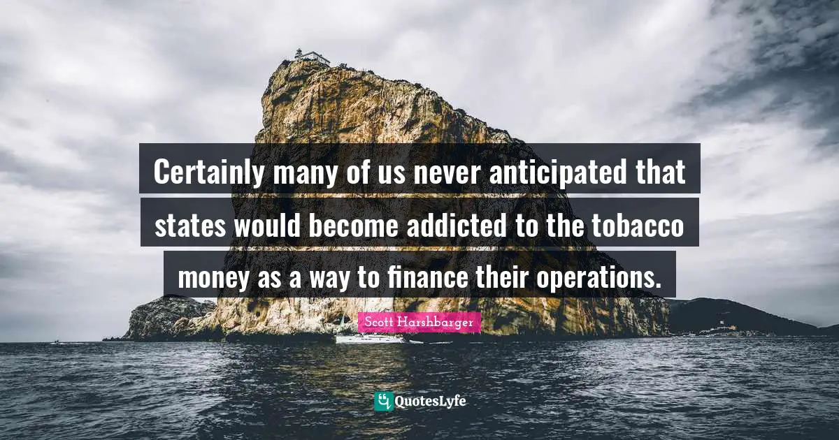 Certainly many of us never anticipated that states would become addicted to the tobacco money as a way to finance their operations.