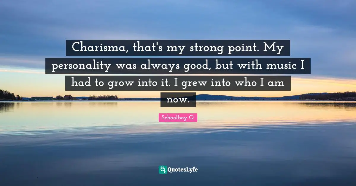 Charisma, that's my strong point. My personality was always good, but with music I had to grow into it. I grew into who I am now.
