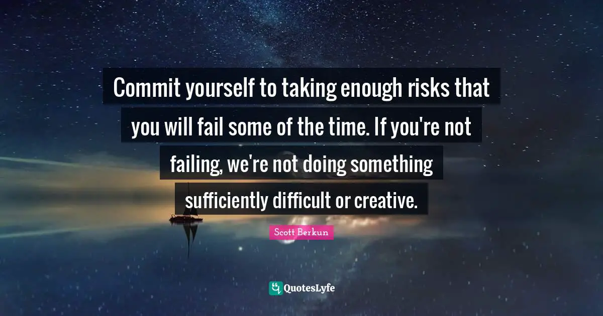 Commit yourself to taking enough risks that you will fail some of the time. If you're not failing, we're not doing something sufficiently difficult or creative.