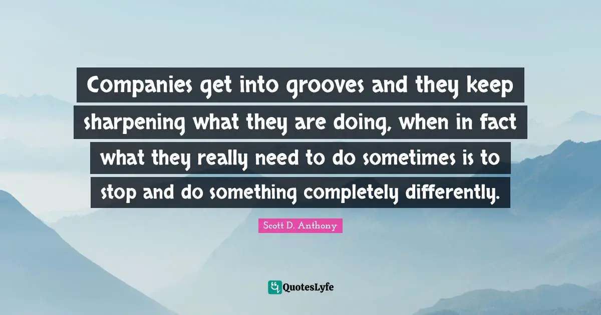 Companies get into grooves and they keep sharpening what they are doing, when in fact what they really need to do sometimes is to stop and do something completely differently.