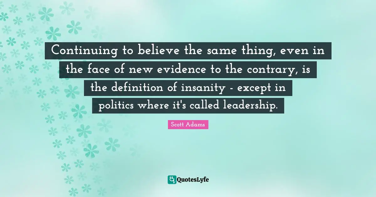 Continuing to believe the same thing, even in the face of new evidence to the contrary, is the definition of insanity - except in politics where it's called leadership.
