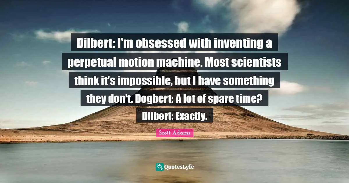 Dilbert: I'm obsessed with inventing a perpetual motion machine. Most scientists think it's impossible, but I have something they don't. Dogbert: A lot of spare time? Dilbert: Exactly.