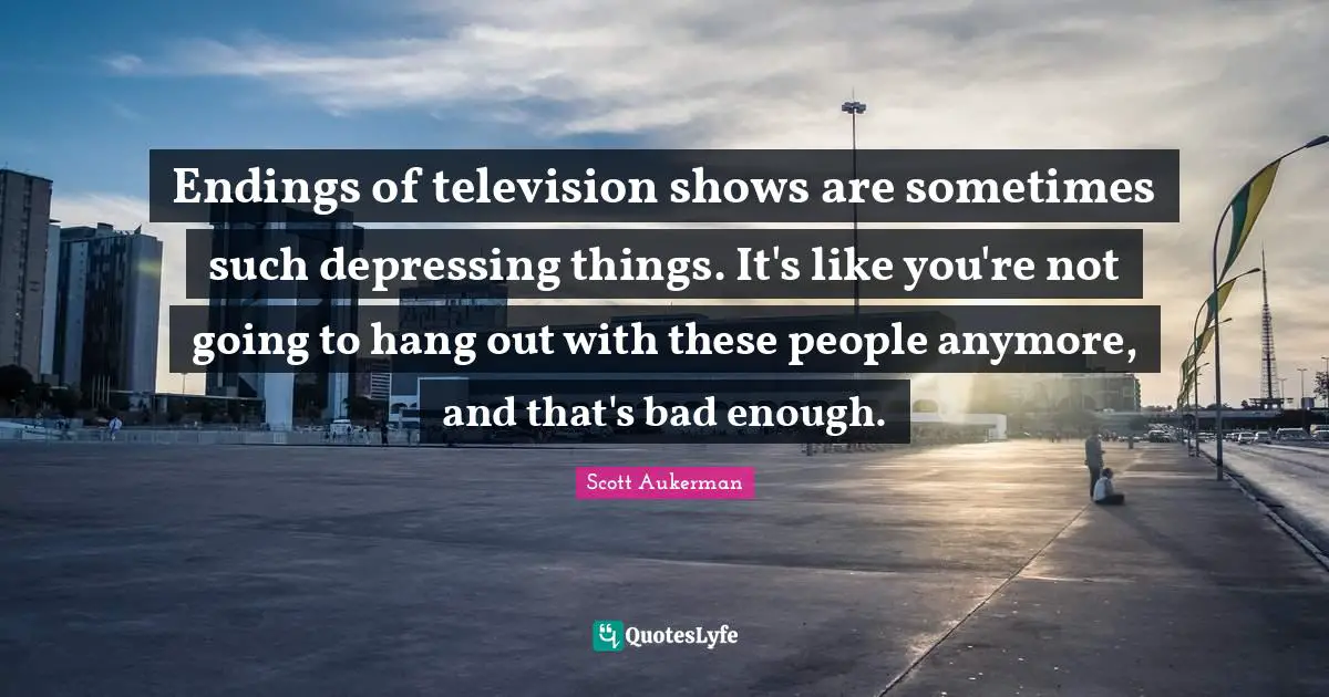 Television Shows Quotes: "Endings of television shows are sometimes such depressing things. It's like you're not going to hang out with these people anymore, and that's bad enough."