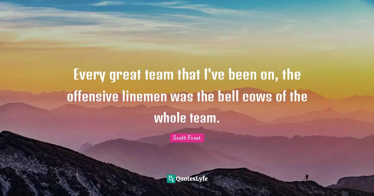 Every great team that I've been on, the offensive linemen was the bell cows of the whole team.