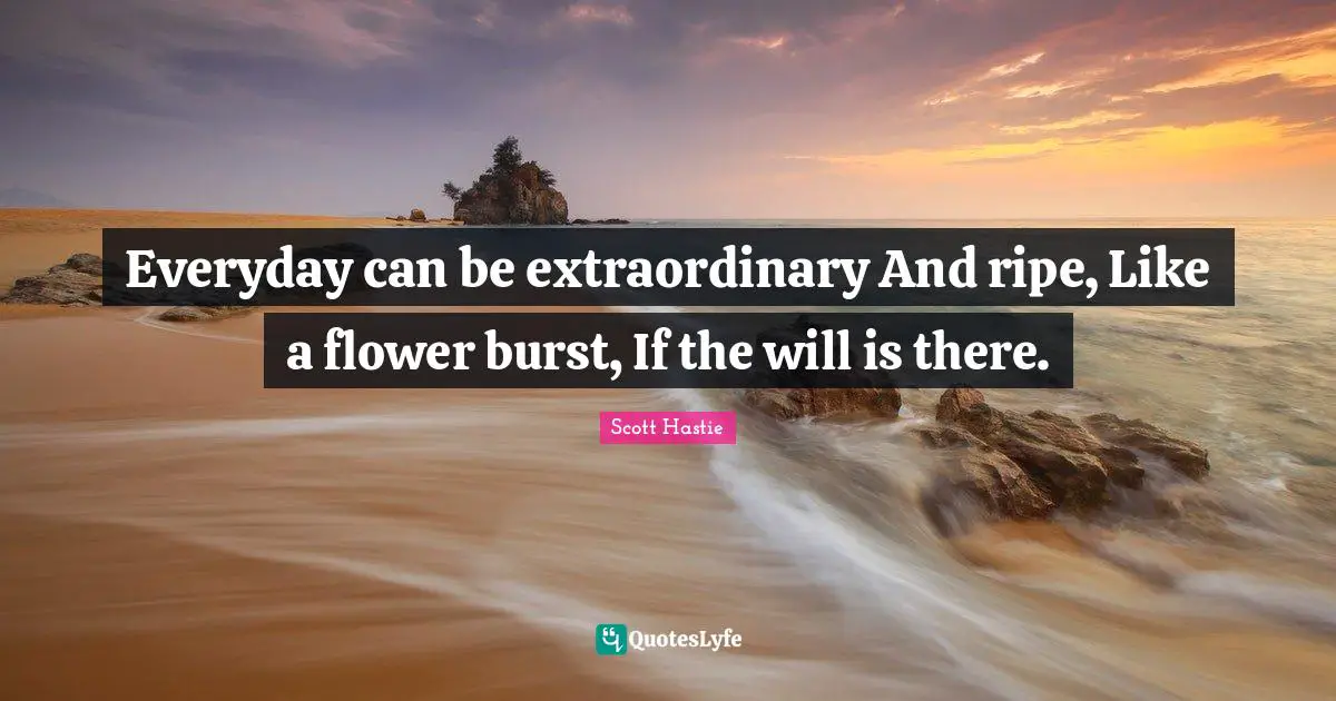 Everyday can be extraordinary And ripe, Like a flower burst, If the will is there.