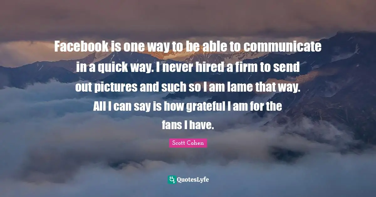 Facebook is one way to be able to communicate in a quick way. I never hired a firm to send out pictures and such so I am lame that way. All I can say is how grateful I am for the fans I have.