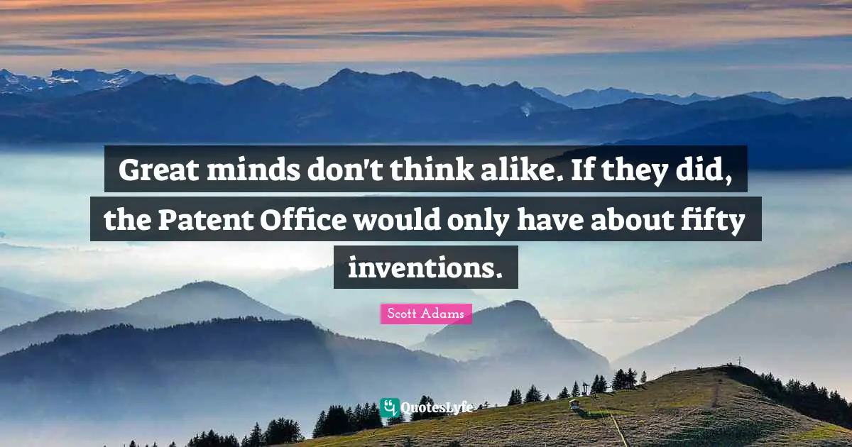 Great minds don't think alike. If they did, the Patent Office would only have about fifty inventions.
