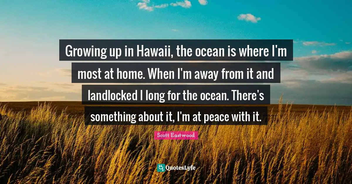 Growing up in Hawaii, the ocean is where I'm most at home. When I'm away from it and landlocked I long for the ocean. There's something about it, I'm at peace with it.
