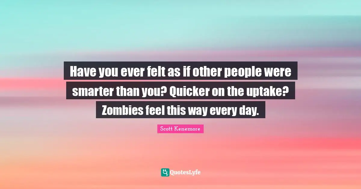Scott Kenemore Quotes: "Have you ever felt as if other people were smarter than you? Quicker on the uptake? Zombies feel this way every day."