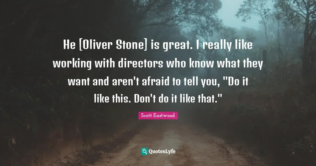 He [Oliver Stone] is great. I really like working with directors who know what they want and aren't afraid to tell you, "Do it like this. Don't do it like that."