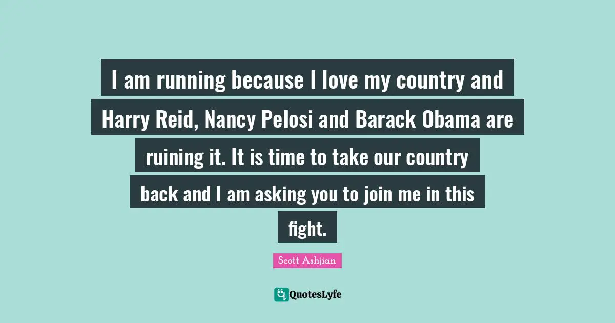 I am running because I love my country and Harry Reid, Nancy Pelosi and Barack Obama are ruining it. It is time to take our country back and I am asking you to join me in this fight.