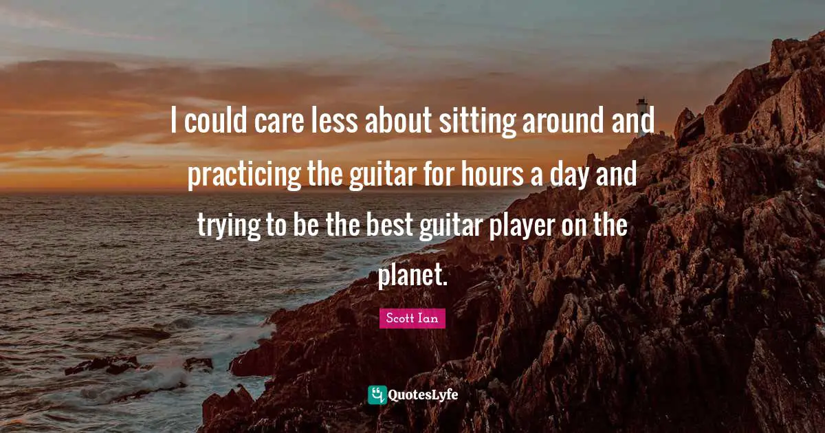 Scott Ian Quotes: "I could care less about sitting around and practicing the guitar for hours a day and trying to be the best guitar player on the planet."