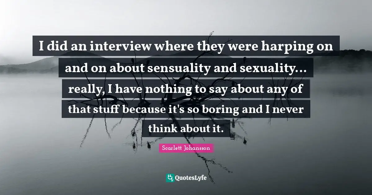 I did an interview where they were harping on and on about sensuality and sexuality... really, I have nothing to say about any of that stuff because it's so boring and I never think about it.