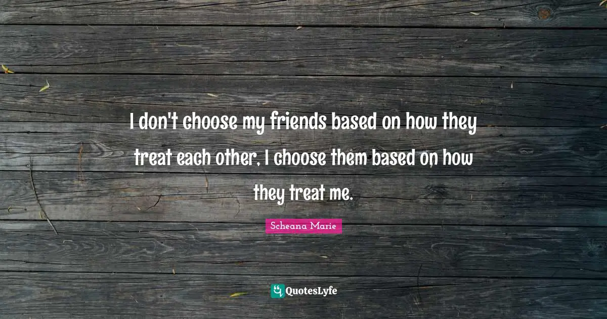 I don't choose my friends based on how they treat each other, I choose them based on how they treat me.