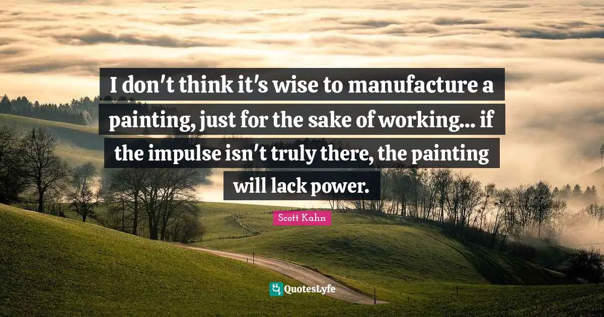 Scott Kahn Quotes: "I don't think it's wise to manufacture a painting, just for the sake of working... if the impulse isn't truly there, the painting will lack power."