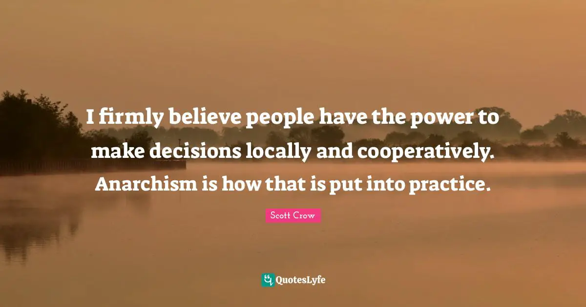 I firmly believe people have the power to make decisions locally and cooperatively. Anarchism is how that is put into practice.