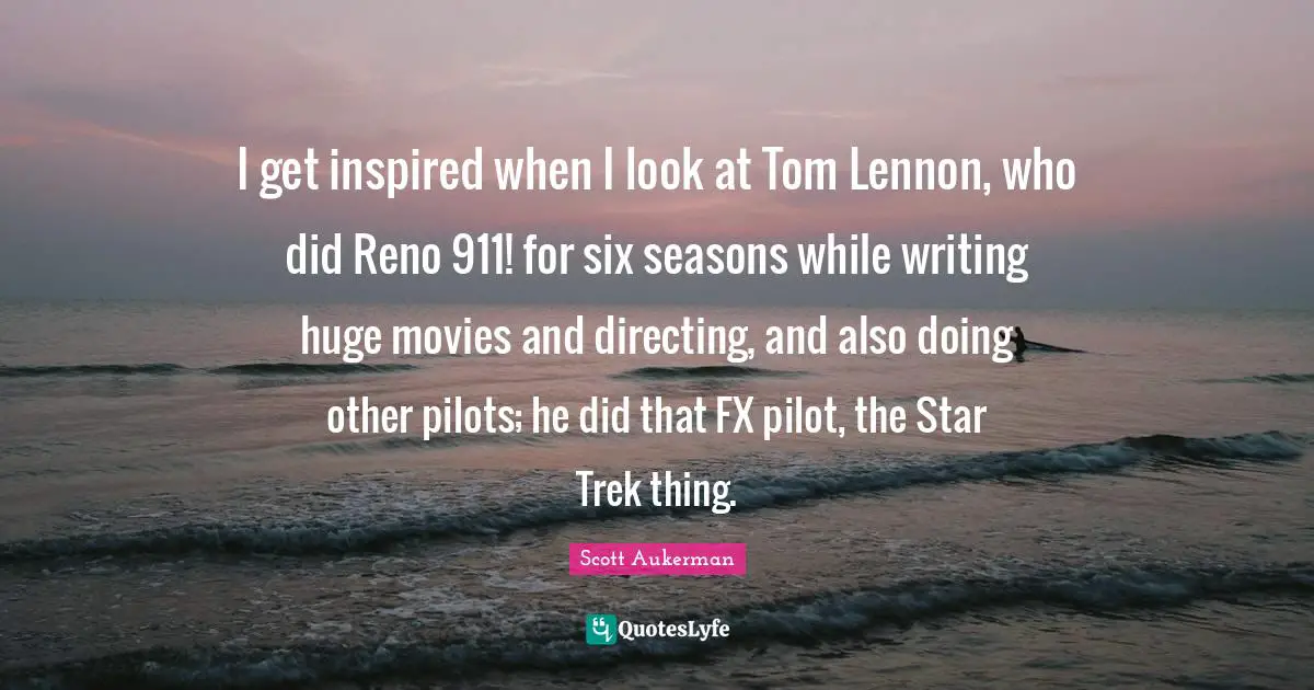 I get inspired when I look at Tom Lennon, who did Reno 911! for six seasons while writing huge movies and directing, and also doing other pilots; he did that FX pilot, the Star Trek thing.