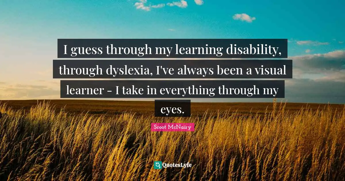 I guess through my learning disability, through dyslexia, I've always been a visual learner - I take in everything through my eyes.