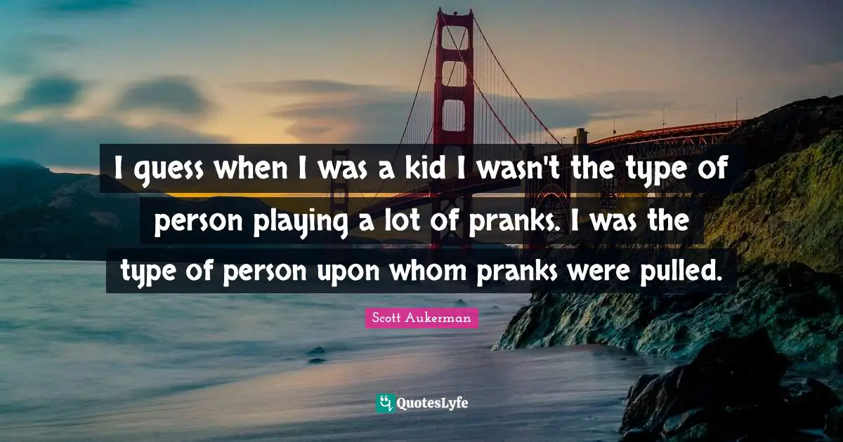 I guess when I was a kid I wasn't the type of person playing a lot of pranks. I was the type of person upon whom pranks were pulled.