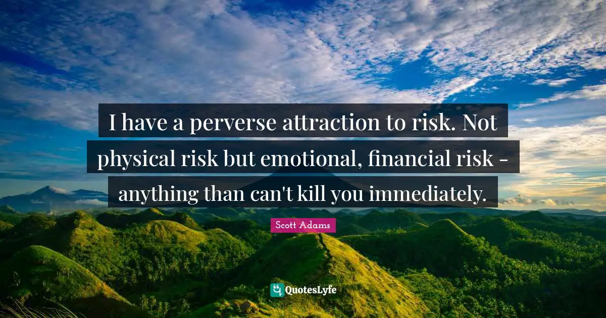 I have a perverse attraction to risk. Not physical risk but emotional, financial risk - anything than can't kill you immediately.
