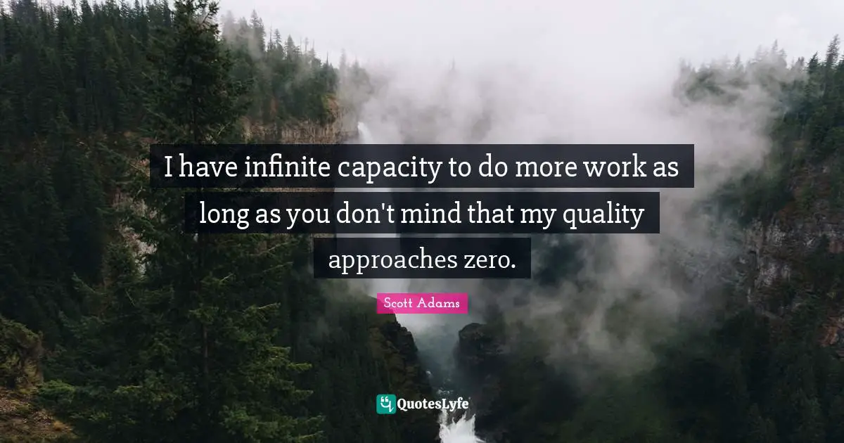 I have infinite capacity to do more work as long as you don't mind that my quality approaches zero.
