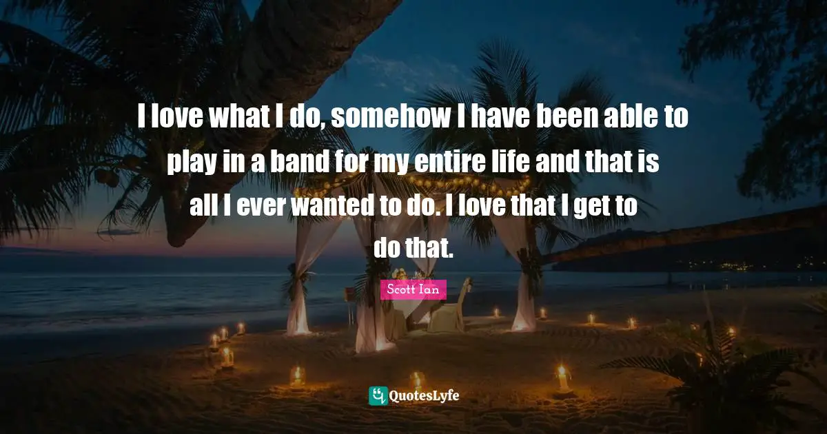 Scott Ian Quotes: "I love what I do, somehow I have been able to play in a band for my entire life and that is all I ever wanted to do. I love that I get to do that."