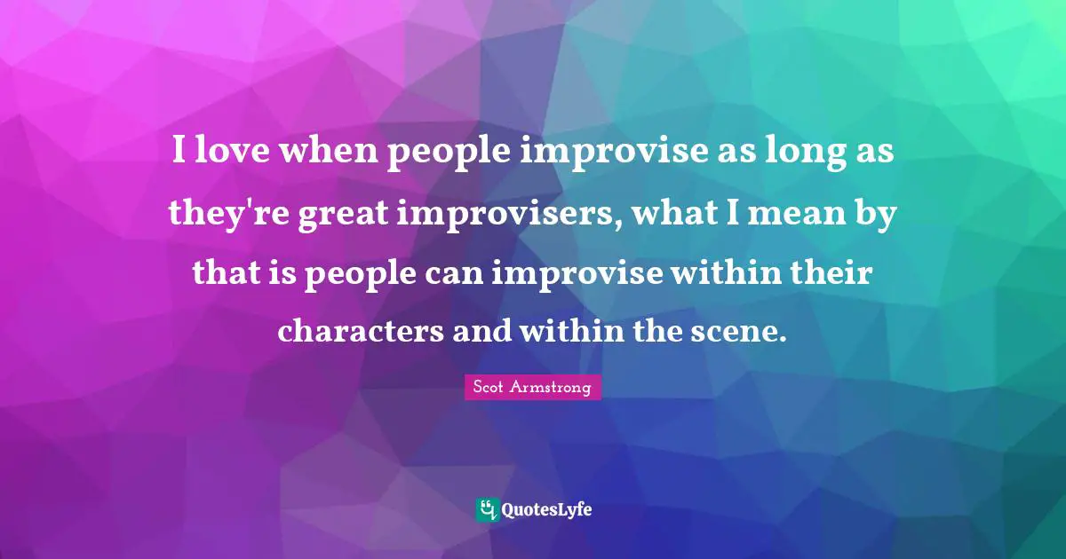 I love when people improvise as long as they're great improvisers, what I mean by that is people can improvise within their characters and within the scene.