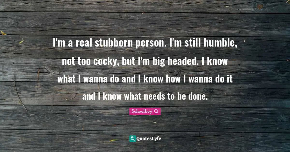 I'm a real stubborn person. I'm still humble, not too cocky, but I'm big headed. I know what I wanna do and I know how I wanna do it and I know what needs to be done.