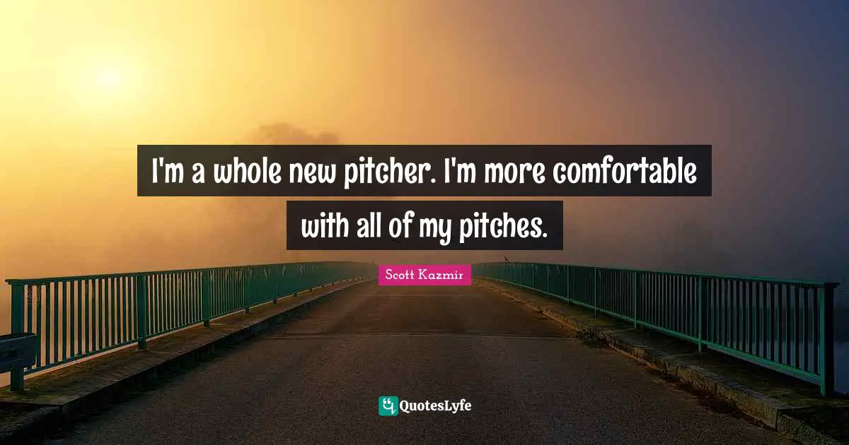 I'm a whole new pitcher. I'm more comfortable with all of my pitches.