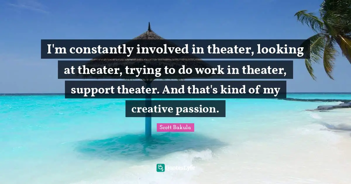 I'm constantly involved in theater, looking at theater, trying to do work in theater, support theater. And that's kind of my creative passion.