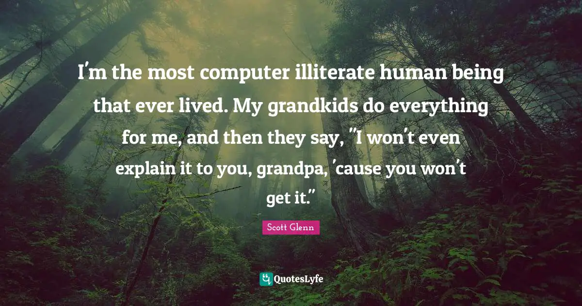 I'm the most computer illiterate human being that ever lived. My grandkids do everything for me, and then they say, "I won't even explain it to you, grandpa, 'cause you won't get it."