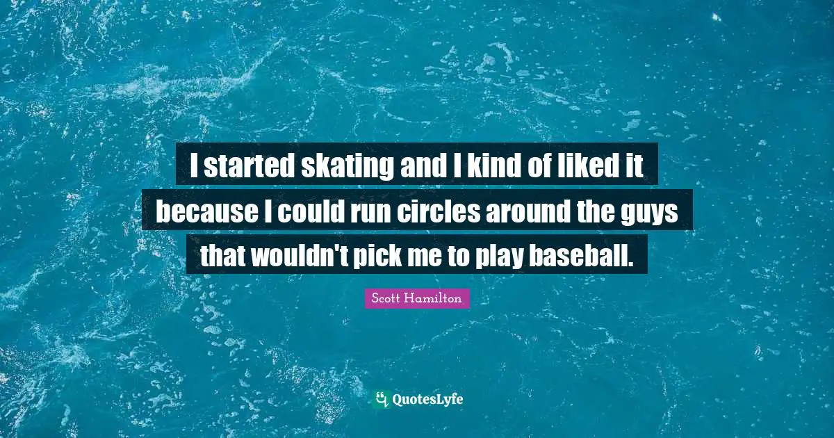 I started skating and I kind of liked it because I could run circles around the guys that wouldn't pick me to play baseball.