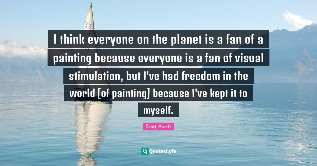 I think everyone on the planet is a fan of a painting because everyone is a fan of visual stimulation, but I've had freedom in the world [of painting] because I've kept it to myself.