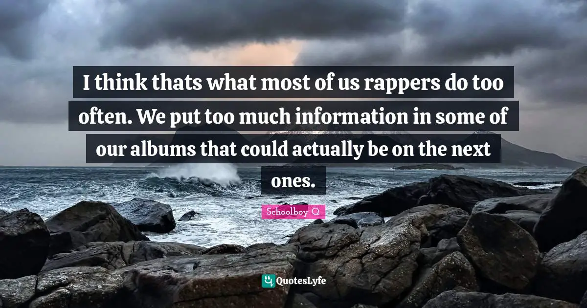 I think thats what most of us rappers do too often. We put too much information in some of our albums that could actually be on the next ones.