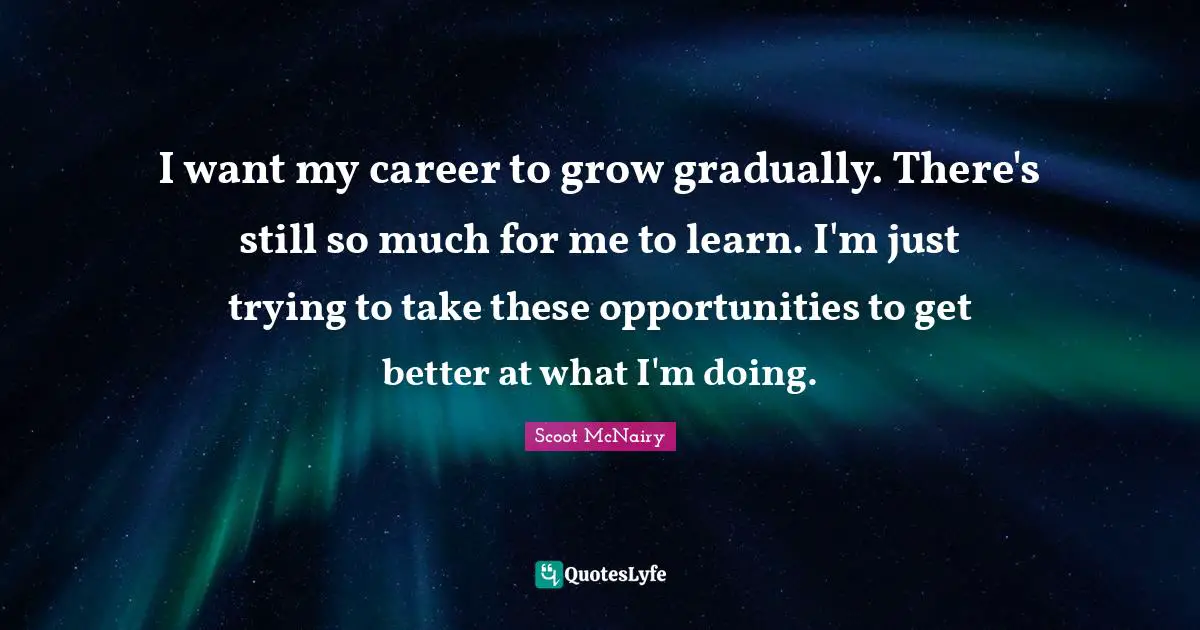 I want my career to grow gradually. There's still so much for me to learn. I'm just trying to take these opportunities to get better at what I'm doing.