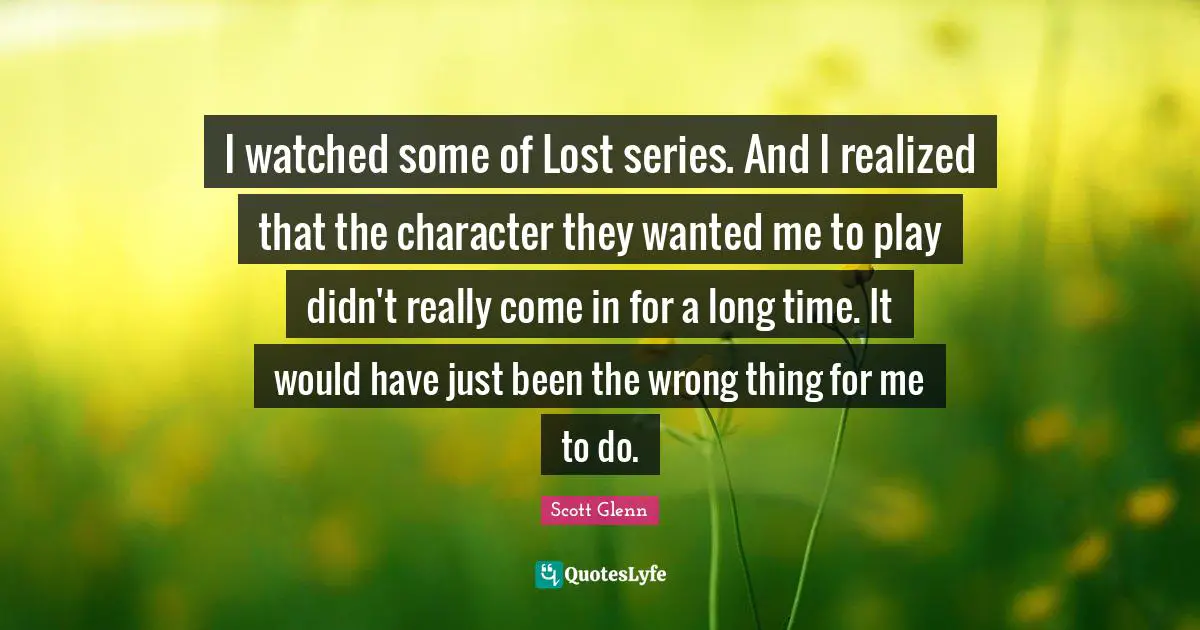 I watched some of Lost series. And I realized that the character they wanted me to play didn't really come in for a long time. It would have just been the wrong thing for me to do.