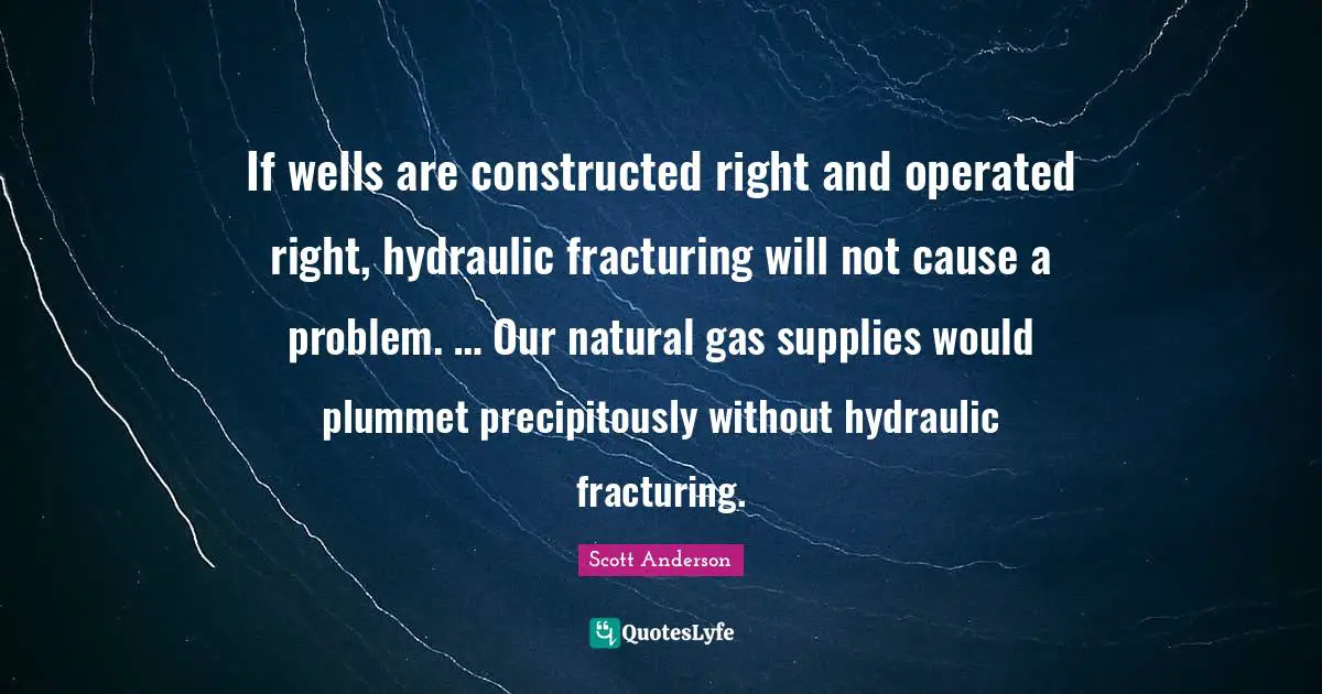 If wells are constructed right and operated right, hydraulic fracturing will not cause a problem. … Our natural gas supplies would plummet precipitously without hydraulic fracturing.