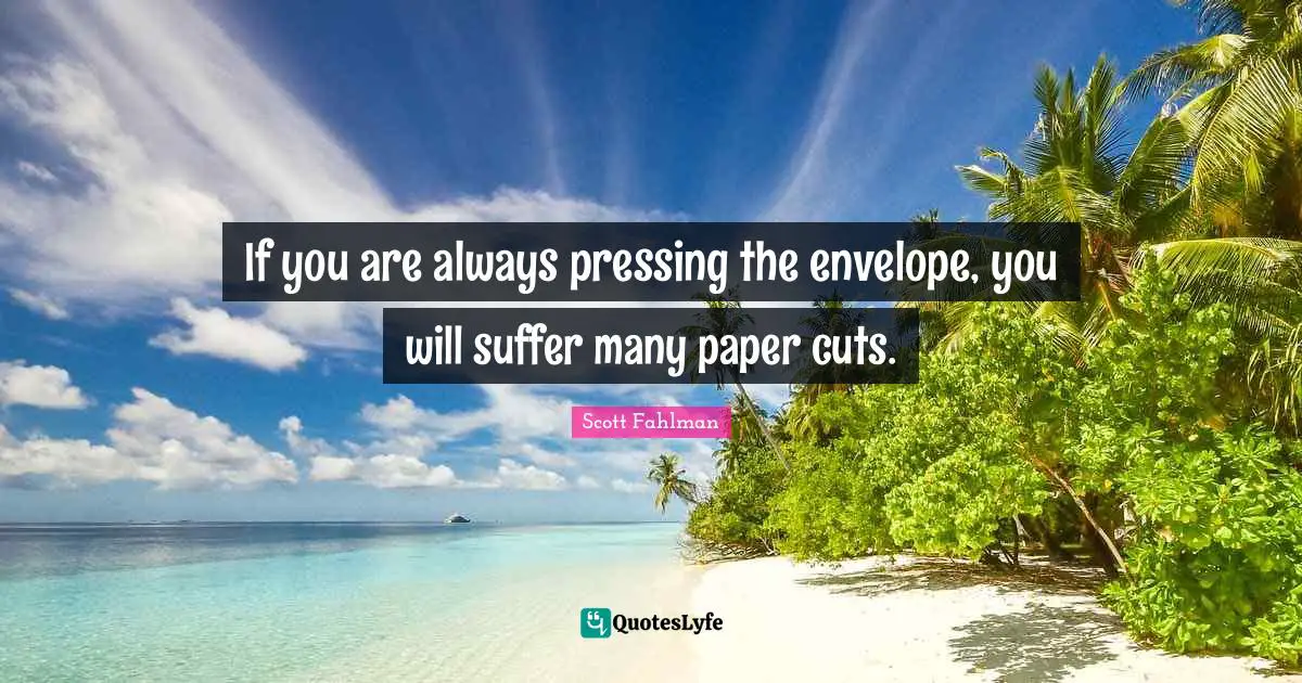 If you are always pressing the envelope, you will suffer many paper cuts.