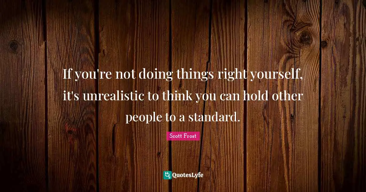 If you're not doing things right yourself, it's unrealistic to think you can hold other people to a standard.