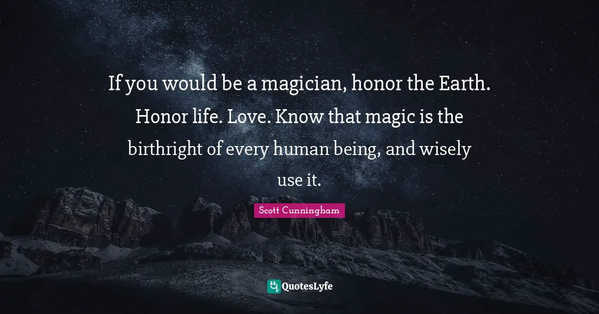 If you would be a magician, honor the Earth. Honor life. Love. Know that magic is the birthright of every human being, and wisely use it.