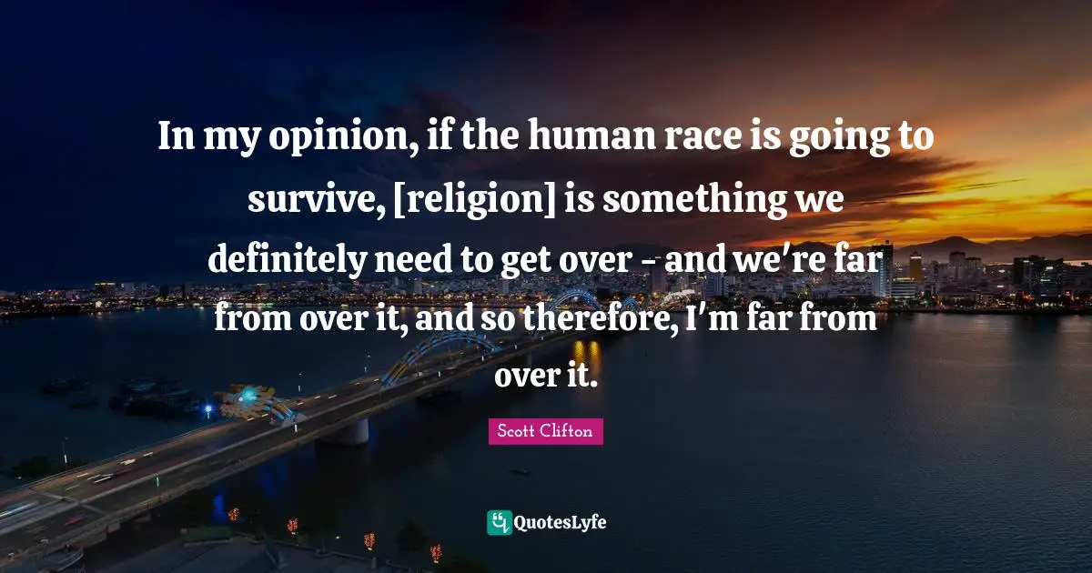 In my opinion, if the human race is going to survive, [religion] is something we definitely need to get over - and we're far from over it, and so therefore, I'm far from over it.